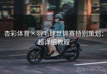 杏彩体育×羽毛球世锦赛特别策划：超详细教程