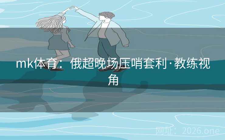 mk体育：俄超晚场压哨套利·教练视角