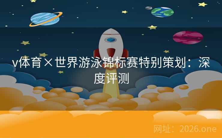 v体育×世界游泳锦标赛特别策划：深度评测