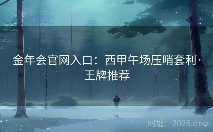 金年会官网入口:西甲午场压哨套利·王牌推荐 金年会官网入口:西甲午场压哨套利·王牌推荐